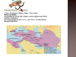 : Susa, Persépolis, Biblos, Sidon, Tiro e Susa.
Reino da Média:
Localizado ao sul do Mar Cáspio, numa região mais fértil.
Capital: Ecbátana.
Foi conquistado no séc V a.C., por Ciro I, rei dos Persas.
Governo de Ciro:
 