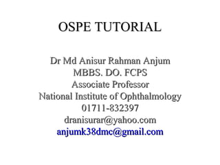 OSPE TUTORIALOSPE TUTORIAL
Dr Md Anisur Rahman AnjumDr Md Anisur Rahman Anjum
MBBS. DO. FCPSMBBS. DO. FCPS
Associate ProfessorAssociate Professor
National Institute of OphthalmologyNational Institute of Ophthalmology
01711-83239701711-832397
dranisurar@yahoo.comdranisurar@yahoo.com
anjumk38dmc@gmail.comanjumk38dmc@gmail.com
 