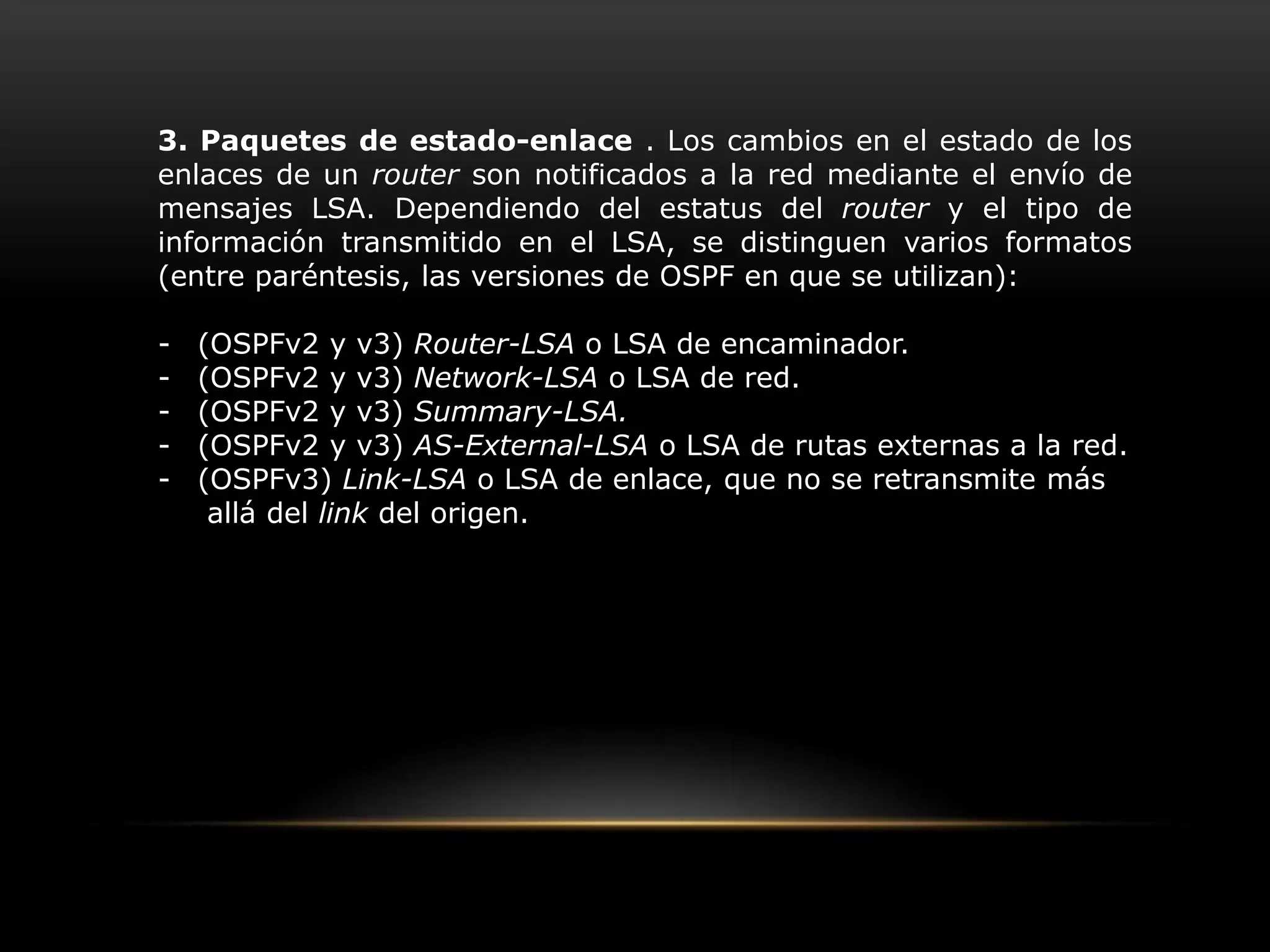 Base de datos topológica. Esta topología se representa mediante un grafo dirigido y se mantiene en cada dispositivo de enrutamiento. TRAFICO DE ENRUTAMIENTOOSPF mantiene actualizada la capacidad de enrutamiento entre los nodos de una red mediante la difusión de la topología de la red y la información de estado-enlace de sus distintos nodos. Esta difusión se realiza a través de varios tipos de paquetes:1. Paquetes Hello (tipo 1). Cada router envía periódicamente a sus vecinos un paquete que contiene el listado de vecinos reconocidos por el router, indicando el tipo de relación que mantiene con cada uno.2. Paquetes de descripción de base de datos estado-enlace (DataBaseDescription, DBD) (tipo 2). Se emplean en el intercambio de base de datos enlace-estado entre dos nodos, y permiten informar al otro nodo implicado en la sincronización acerca de los registros contenidos en la LSDB propia, mediante un resumen de estos.