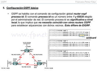 OSPF Francesc Pérez Fdez
5. Configuración OSPF básica
• OSPF se habilita con el comando de configuración global router ospf
process-id. El comando process-id es un número entre 1 y 65535 elegido
por el administrador de red. El comando process-id es significativo a nivel
local, lo que implica que no necesita coincidir con otros routers OSPF
para establecer adyacencias con dichos vecinos. Esto difiere de EIGRP.
wildcard
 
