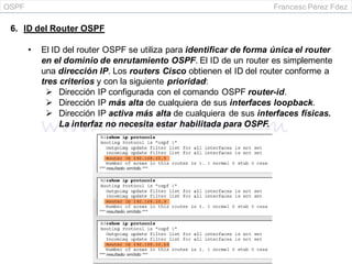 OSPF Francesc Pérez Fdez
6. ID del Router OSPF
• El ID del router OSPF se utiliza para identificar de forma única el router
en el dominio de enrutamiento OSPF. El ID de un router es simplemente
una dirección IP. Los routers Cisco obtienen el ID del router conforme a
tres criterios y con la siguiente prioridad:
 Dirección IP configurada con el comando OSPF router-id.
 Dirección IP más alta de cualquiera de sus interfaces loopback.
 Dirección IP activa más alta de cualquiera de sus interfaces físicas.
La interfaz no necesita estar habilitada para OSPF.
 