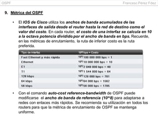 OSPF Francesc Pérez Fdez
9. Métrica del OSPF
• El IOS de Cisco utiliza los anchos de banda acumulados de las
interfaces de salida desde el router hasta la red de destino como el
valor del costo. En cada router, el costo de una interfaz se calcula en 10
a la octava potencia dividido por el ancho de banda en bps. Recuerde,
en las métricas de enrutamiento, la ruta de inferior costo es la ruta
preferida.
• Con el comando auto-cost reference-bandwidth de OSPF puede
modificarse el ancho de banda de referencia (10^8) para adaptarse a
redes con enlaces más rápidos. Se recomienda su utilización en todos los
routers para que la métrica de enrutamiento de OSPF se mantenga
uniforme.
 