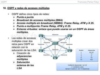 OSPF Francesc Pérez Fdez
10. OSPF y redes de accesos múltiples
• OSPF define cinco tipos de redes:
 Punto a punto
 Broadcast de accesos múltiples (BMA)
 Acceso múltiple sin broadcast (NBMA): Frame Relay, ATM y X.25.
 Punto a multipunto: Frame Relay, ATM y X.25.
 Enlaces virtuales: enlace que puede usarse en un OSPF de áreas
múltiples.
• Las redes de accesos
múltiples crear dos
retos para OSPF en
relación con la
saturación de las LSA:
 Creación de
adyacencias
múltiples
 Saturación
extensa de las
LSA
 