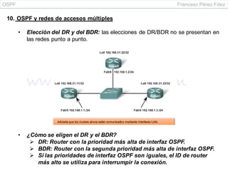 OSPF Francesc Pérez Fdez
10. OSPF y redes de accesos múltiples
• Elección del DR y del BDR: las elecciones de DR/BDR no se presentan en
las redes punto a punto.
• ¿Cómo se eligen el DR y el BDR?
 DR: Router con la prioridad más alta de interfaz OSPF.
 BDR: Router con la segunda prioridad más alta de interfaz OSPF.
 Si las prioridades de interfaz OSPF son iguales, el ID de router
más alto se utiliza para interrumpir la conexión.
 