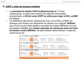 OSPF Francesc Pérez Fdez
10. OSPF y redes de accesos múltiples
• La prioridad de interfaz OSPF predeterminada es 1. Como
consecuencia, en base a los criterios de selección enumerados
anteriormente, el ID del router OSPF se utiliza para elegir el DR y el BDR
por defecto.
• Los DROthers sólo forman adyacencias FULL con el DR y el BDR; sin
embargo, aún forman una adyacencia de vecinos con cualquier DROther
que se una a la red. Esto significa que todos los routers DROther en la red
de accesos múltiples aún reciben paquetes de saludo por parte de todos
los demás routers DROther. De esta manera, éstos conocen a todos los
routers de la red.
 