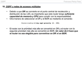 OSPF Francesc Pérez Fdez
10. OSPF y redes de accesos múltiples
• Debido a que DR se convierte en el punto central de recolección y
distribución de las LSA, es importante que este router tenga suficiente
capacidad de memoria y CPU para cumplir con la responsabilidad.
• Otra manera de seleccionar el DR y el BDR es mediante el comando:
• El router con la prioridad más alta se convertirá en DR y el router con la
segunda prioridad más alta se convertirá en BDR. Un valor de 0 hace que
el router no sea elegible para convertirse en DR ni en BDR.
 