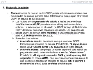 OSPF Francesc Pérez Fdez
2. Protocolo de saludo
• Proceso: antes de que un router OSPF pueda saturar a otros routers con
sus estados de enlace, primero debe determinar si existe algún otro vecino
OSPF en alguno de sus enlaces:
 Los routers envían paquetes de saludo a todas las interfaces
habilitadas con OSPF para determinar si hay vecinos en dichos
enlaces. La información en el saludo de OSPF incluye el ID del router
OSPF del router que envía el paquete de saludo. Los paquetes de
saludo OSPF se envían como multicast a una dirección reservada
para ALLSPFRouters en 224.0.0.5.
 Acuerdan tres valores:
 Intervalo de saludo: frecuencia con que un router OSPF
transmite sus paquetes de saludo. Por defecto, 10 segundos en
redes BMA y punto-punto y 30 segundos en redes NBMA.
 Intervalo muerto: tiempo que un router esperará para recibir un
paquete de saludo antes de declarar al vecino "desactivado".
Por defecto, 40 segundos en redes BMA y punto-punto y 120
segundos en redes NBMA. Si el intervalo muerto expira antes de
que los routers reciban un paquete de saludo, OSPF retirará a
dicho vecino de su base de datos de link-state.
 