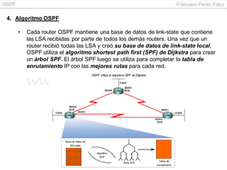 OSPF Francesc Pérez Fdez
4. Algoritmo OSPF
• Cada router OSPF mantiene una base de datos de link-state que contiene
las LSA recibidas por parte de todos los demás routers. Una vez que un
router recibió todas las LSA y creó su base de datos de link-state local,
OSPF utiliza el algoritmo shortest path first (SPF) de Dijkstra para crear
un árbol SPF. El árbol SPF luego se utiliza para completar la tabla de
enrutamiento IP con las mejores rutas para cada red.
 