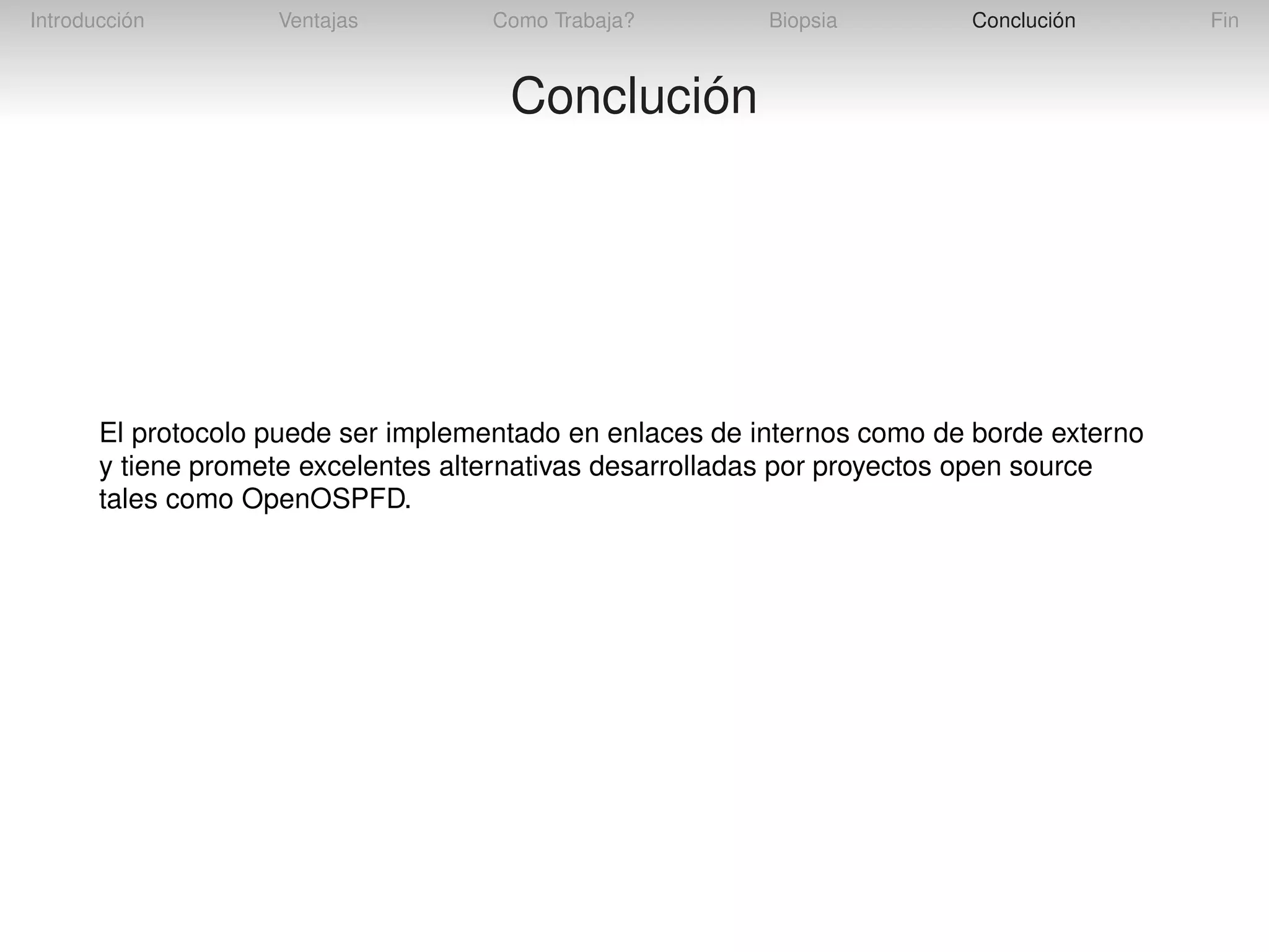 Introducción

Ventajas

Como Trabaja?

Biopsia

Conclución

Conclución

El protocolo puede ser implementado en enlaces de internos como de borde externo
y tiene promete excelentes alternativas desarrolladas por proyectos open source
tales como OpenOSPFD.

Fin

 