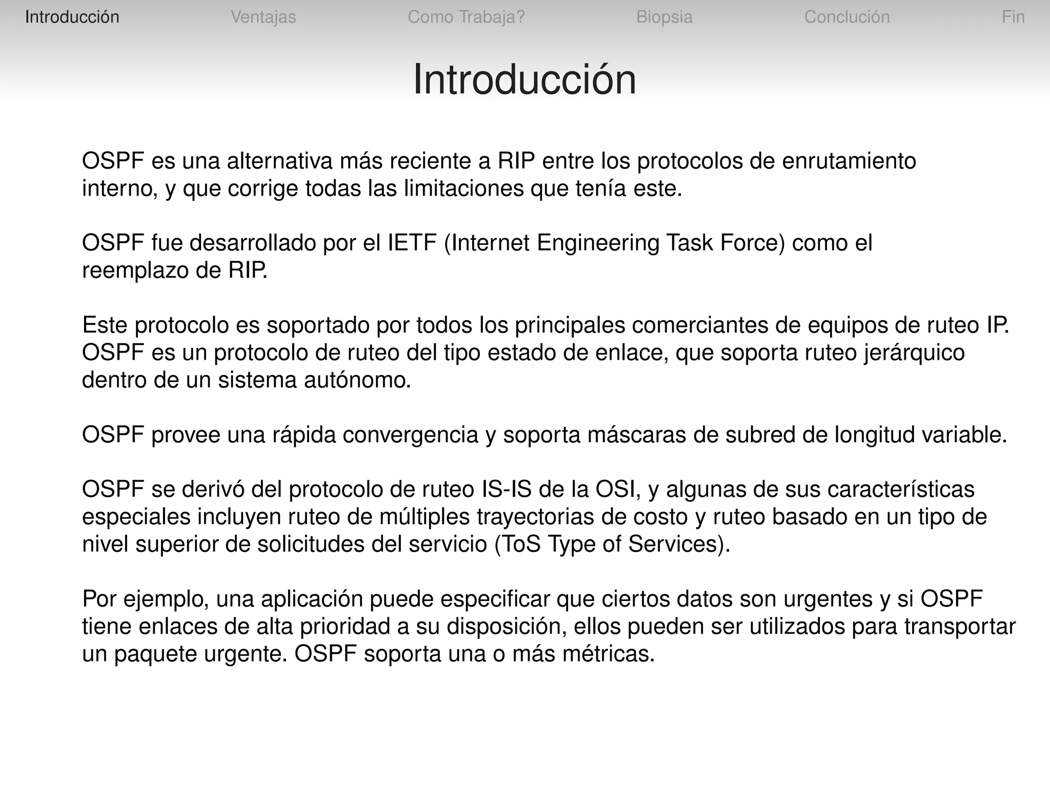 Introducción

Ventajas

Como Trabaja?

Biopsia

Conclución

Fin

Introducción
OSPF es una alternativa más reciente a RIP entre los protocolos de enrutamiento
interno, y que corrige todas las limitaciones que tenía este.
OSPF fue desarrollado por el IETF (Internet Engineering Task Force) como el
reemplazo de RIP.
Este protocolo es soportado por todos los principales comerciantes de equipos de ruteo IP.
OSPF es un protocolo de ruteo del tipo estado de enlace, que soporta ruteo jerárquico
dentro de un sistema autónomo.
OSPF provee una rápida convergencia y soporta máscaras de subred de longitud variable.
OSPF se derivó del protocolo de ruteo IS-IS de la OSI, y algunas de sus características
especiales incluyen ruteo de múltiples trayectorias de costo y ruteo basado en un tipo de
nivel superior de solicitudes del servicio (ToS Type of Services).
Por ejemplo, una aplicación puede especiﬁcar que ciertos datos son urgentes y si OSPF
tiene enlaces de alta prioridad a su disposición, ellos pueden ser utilizados para transportar
un paquete urgente. OSPF soporta una o más métricas.

 