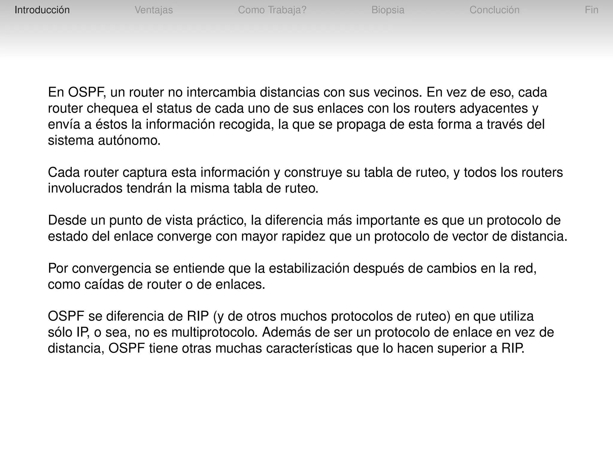 Introducción

Ventajas

Como Trabaja?

Biopsia

Conclución

En OSPF, un router no intercambia distancias con sus vecinos. En vez de eso, cada
router chequea el status de cada uno de sus enlaces con los routers adyacentes y
envía a éstos la información recogida, la que se propaga de esta forma a través del
sistema autónomo.
Cada router captura esta información y construye su tabla de ruteo, y todos los routers
involucrados tendrán la misma tabla de ruteo.
Desde un punto de vista práctico, la diferencia más importante es que un protocolo de
estado del enlace converge con mayor rapidez que un protocolo de vector de distancia.
Por convergencia se entiende que la estabilización después de cambios en la red,
como caídas de router o de enlaces.
OSPF se diferencia de RIP (y de otros muchos protocolos de ruteo) en que utiliza
sólo IP, o sea, no es multiprotocolo. Además de ser un protocolo de enlace en vez de
distancia, OSPF tiene otras muchas características que lo hacen superior a RIP.

Fin

 