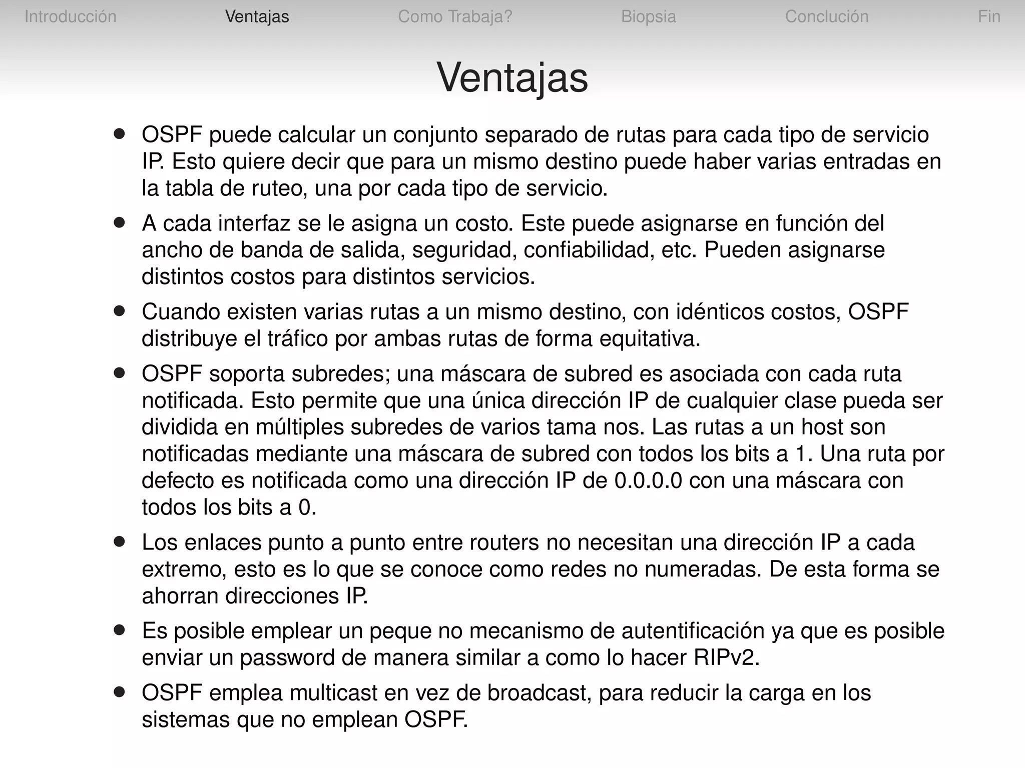 Introducción

Ventajas

Como Trabaja?

Biopsia

Conclución

Ventajas
•

OSPF puede calcular un conjunto separado de rutas para cada tipo de servicio
IP. Esto quiere decir que para un mismo destino puede haber varias entradas en
la tabla de ruteo, una por cada tipo de servicio.

•

A cada interfaz se le asigna un costo. Este puede asignarse en función del
ancho de banda de salida, seguridad, conﬁabilidad, etc. Pueden asignarse
distintos costos para distintos servicios.

•

Cuando existen varias rutas a un mismo destino, con idénticos costos, OSPF
distribuye el tráﬁco por ambas rutas de forma equitativa.

•

OSPF soporta subredes; una máscara de subred es asociada con cada ruta
notiﬁcada. Esto permite que una única dirección IP de cualquier clase pueda ser
dividida en múltiples subredes de varios tama nos. Las rutas a un host son
notiﬁcadas mediante una máscara de subred con todos los bits a 1. Una ruta por
defecto es notiﬁcada como una dirección IP de 0.0.0.0 con una máscara con
todos los bits a 0.

•

Los enlaces punto a punto entre routers no necesitan una dirección IP a cada
extremo, esto es lo que se conoce como redes no numeradas. De esta forma se
ahorran direcciones IP.

•

Es posible emplear un peque no mecanismo de autentiﬁcación ya que es posible
enviar un password de manera similar a como lo hacer RIPv2.

•

OSPF emplea multicast en vez de broadcast, para reducir la carga en los
sistemas que no emplean OSPF.

Fin

 