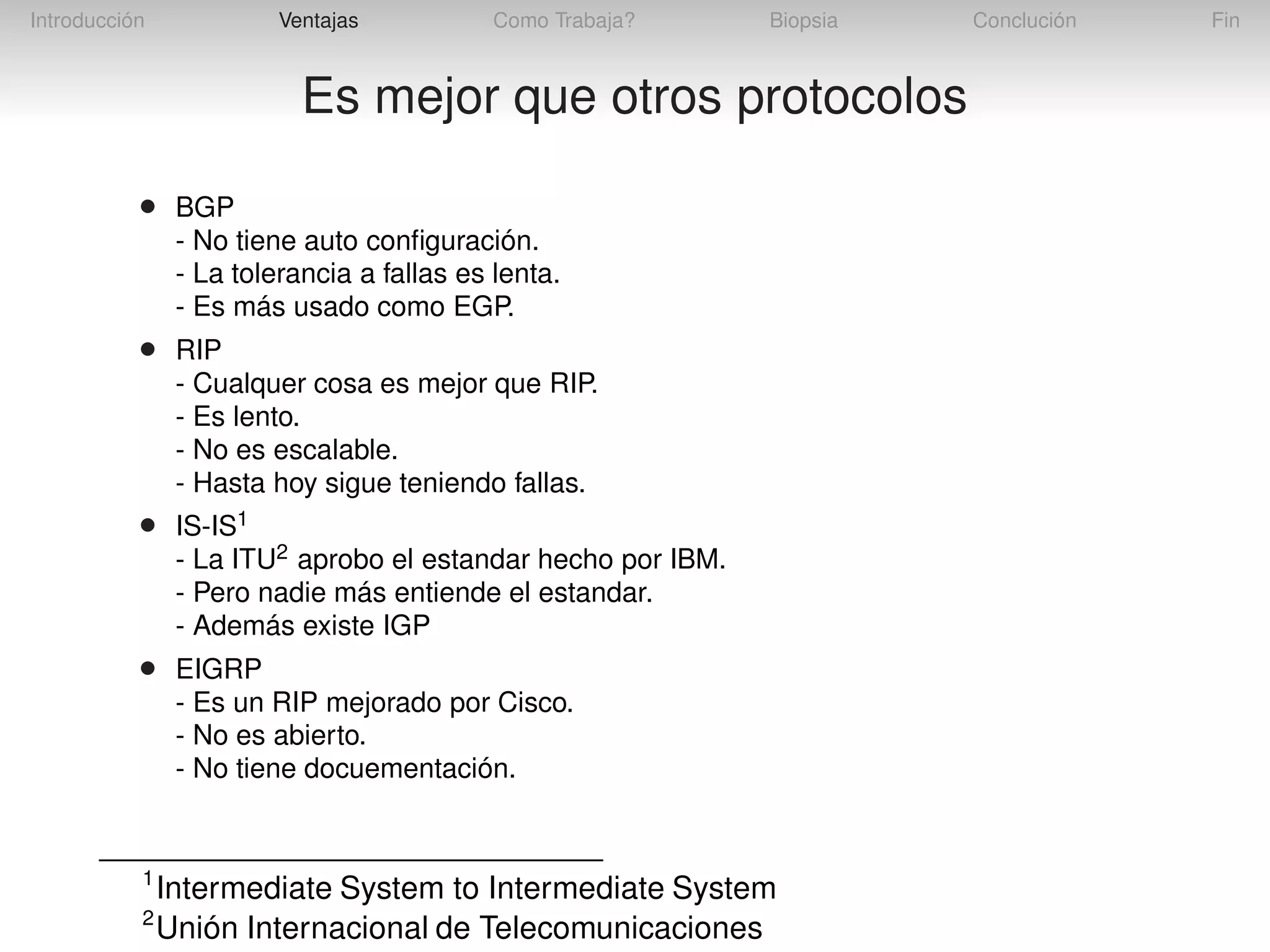Introducción

Ventajas

Como Trabaja?

Biopsia

Es mejor que otros protocolos
•

BGP
- No tiene auto conﬁguración.
- La tolerancia a fallas es lenta.
- Es más usado como EGP.

•

RIP
- Cualquer cosa es mejor que RIP.
- Es lento.
- No es escalable.
- Hasta hoy sigue teniendo fallas.

•

IS-IS1
- La ITU2 aprobo el estandar hecho por IBM.
- Pero nadie más entiende el estandar.
- Además existe IGP

•

EIGRP
- Es un RIP mejorado por Cisco.
- No es abierto.
- No tiene docuementación.

1
2

Intermediate System to Intermediate System
Unión Internacional de Telecomunicaciones

Conclución

Fin

 