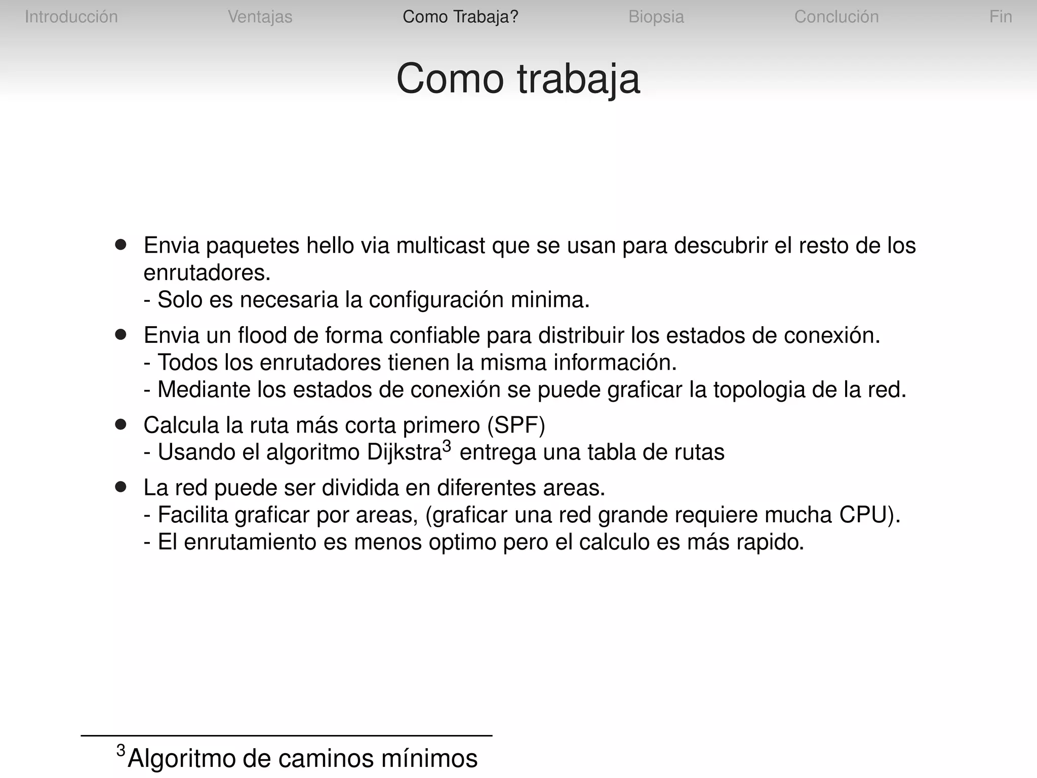 Introducción

Ventajas

Como Trabaja?

Biopsia

Conclución

Como trabaja

•

Envia paquetes hello via multicast que se usan para descubrir el resto de los
enrutadores.
- Solo es necesaria la conﬁguración minima.

•

Envia un ﬂood de forma conﬁable para distribuir los estados de conexión.
- Todos los enrutadores tienen la misma información.
- Mediante los estados de conexión se puede graﬁcar la topologia de la red.

•

Calcula la ruta más corta primero (SPF)
- Usando el algoritmo Dijkstra3 entrega una tabla de rutas

•

La red puede ser dividida en diferentes areas.
- Facilita graﬁcar por areas, (graﬁcar una red grande requiere mucha CPU).
- El enrutamiento es menos optimo pero el calculo es más rapido.

3

Algoritmo de caminos mínimos

Fin

 