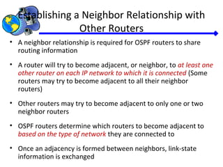 Establishing a Neighbor Relationship with
Other Routers
• A neighbor relationship is required for OSPF routers to share
routing information
• A router will try to become adjacent, or neighbor, to at least one
other router on each IP network to which it is connected (Some
routers may try to become adjacent to all their neighbor
routers)
• Other routers may try to become adjacent to only one or two
neighbor routers
• OSPF routers determine which routers to become adjacent to
based on the type of network they are connected to
• Once an adjacency is formed between neighbors, link-state
information is exchanged
 