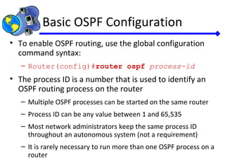 Basic OSPF Configuration
• To enable OSPF routing, use the global configuration
command syntax:
– Router(config)#router ospf process-id
• The process ID is a number that is used to identify an
OSPF routing process on the router
– Multiple OSPF processes can be started on the same router
– Process ID can be any value between 1 and 65,535
– Most network administrators keep the same process ID
throughout an autonomous system (not a requirement)
– It is rarely necessary to run more than one OSPF process on a
router
 
