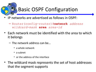 Basic OSPF Configuration
• IP networks are advertised as follows in OSPF:
– Router(config-router)#network address
wildcard-mask area area-id
• Each network must be identified with the area to which
it belongs
– The network address can be…
• a whole network
• a subnet
• or the address of the interface
• The wildcard mask represents the set of host addresses
that the segment supports
 
