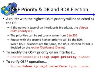 OSPF Priority & DR and BDR Election
• A router with the highest OSPF priority will be selected as
the DR
– If the network type of an interface is broadcast, the default
OSPF priority is 1
– The priorities can be set to any value from 0 to 255
– Router with the second highest priority will be the BDR
– When OSPF priorities are the same, the OSPF election for DR is
decided on the router ID (highest ID wins)
• To modify the OSPF priority on an interface…
– Router(config-if)#ip ospf priority number
• To verify OSPF operation…
– Router#show ip ospf interface type number
 