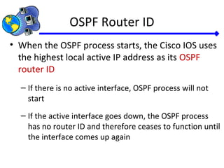 OSPF Router ID
• When the OSPF process starts, the Cisco IOS uses
the highest local active IP address as its OSPF
router ID
– If there is no active interface, OSPF process will not
start
– If the active interface goes down, the OSPF process
has no router ID and therefore ceases to function until
the interface comes up again
 