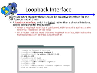Loopback Interface
• To ensure OSPF stability there should be an active interface for the
OSPF process at all times.
– A loopback interface, which is a logical rather than a physical interface,
can be configured for this purpose
• When a loopback interface is configured, OSPF uses this address as the
router ID, regardless of the value
• On a router that has more than one loopback interface, OSPF takes the
highest loopback IP address as its router ID.
 