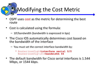 Modifying the Cost Metric
• OSPF uses cost as the metric for determining the best
route
• Cost is calculated using the formula:
– 108
/bandwidth (bandwidth is expressed in bps)
• The Cisco IOS automatically determines cost based on
the bandwidth of the interface
– You must set the correct interface bandwidth by:
• Router(config)#interface serial 0/0
Router(config-if)#bandwidth 64
• The default bandwidth for Cisco serial interfaces is 1.544
Mbps, or 1544 kbps.
 