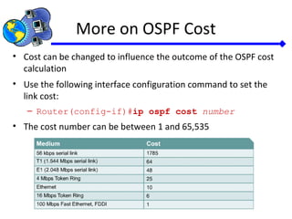 More on OSPF Cost
• Cost can be changed to influence the outcome of the OSPF cost
calculation
• Use the following interface configuration command to set the
link cost:
– Router(config-if)#ip ospf cost number
• The cost number can be between 1 and 65,535
 