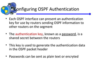 Configuring OSPF Authentication
• Each OSPF interface can present an authentication
key for use by routers sending OSPF information to
other routers on the segment
• The authentication key, known as a password, is a
shared secret between the routers
• This key is used to generate the authentication data
in the OSPF packet header
• Passwords can be sent as plain text or encryted
 