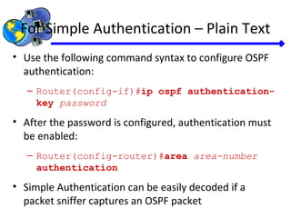 For Simple Authentication – Plain Text
• Use the following command syntax to configure OSPF
authentication:
– Router(config-if)#ip ospf authentication-
key password
• After the password is configured, authentication must
be enabled:
– Router(config-router)#area area-number
authentication
• Simple Authentication can be easily decoded if a
packet sniffer captures an OSPF packet
 