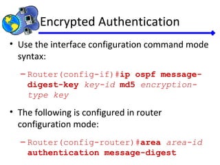 Encrypted Authentication
• Use the interface configuration command mode
syntax:
– Router(config-if)#ip ospf message-
digest-key key-id md5 encryption-
type key
• The following is configured in router
configuration mode:
– Router(config-router)#area area-id
authentication message-digest
 