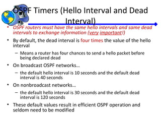 OSPF Timers (Hello Interval and Dead
Interval)
• OSPF routers must have the same hello intervals and same dead
intervals to exchange information (very important!)
• By default, the dead interval is four times the value of the hello
interval
– Means a router has four chances to send a hello packet before
being declared dead
• On broadcast OSPF networks…
– the default hello interval is 10 seconds and the default dead
interval is 40 seconds
• On nonbroadcast networks…
– the default hello interval is 30 seconds and the default dead
interval is 120 seconds
• These default values result in efficient OSPF operation and
seldom need to be modified
 