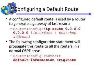 Configuring a Default Route
• A configured default route is used by a router
to generate a gateway of last resort:
– Router(config)#ip route 0.0.0.0
0.0.0.0 [interface | next-hop
address]
• The following configuration statement will
propagate this route to all the routers in a
normal OSPF area:
– Router(config-router)#
default-information originate
 