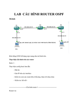 LAB CẤU HÌNH ROUTER OSPF
Mô hình
Khởi động GNS3 để dựng topo mạng như mô hình trên.
Thực hiện cấu hình trên các router
Bước 1 :
Thực hiện config basic ban đầu
- Đặt tên
- Gán IP trên các interface
- Kiểm tra xem các router đã có thể ping được tới nhau chưa
< Kiểm tra kết nối>
-------------------------------Cấu hình router 1 ---------------------------------
Router>en
 