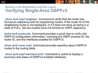 Presentation_ID 14© 2008 Cisco Systems, Inc. All rights reserved. Cisco Confidential
Routing in the Distribution and Core Layers
Verifying Single-Area OSPFv3
show ipv6 ospf neighbor Command to verify that the router has
formed an adjacency with its neighboring routers. If the router ID of the
neighboring router is not displayed, or if it does not show as being in a
state of FULL, the two routers have not formed an OSPF adjacency.
show ipv6 protocols Command provides a quick way to verify vital
OSPFv3 configuration information, including the OSPF process ID, the
router ID, and the interfaces enabled for OSPFv3.
show ipv6 route ospf Command provides specifics about OSPFv3
routes in the routing table.
show ipv6 ospf interface brief Command is useful to display a
summary and status of OSPFv3 enabled interfaces.
 