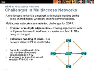 Presentation_ID 18© 2008 Cisco Systems, Inc. All rights reserved. Cisco Confidential
OSPF in Multiaccess Networks
Challenges in Multiaccess Networks
A multiaccess network is a network with multiple devices on the
same shared media, which are sharing communications.
Multiaccess networks can create two challenges for OSPF:
 Creation of multiple adjacencies – creating adjacencies with
multiple routers would lead to an excessive number of LSAs
being exchanged.
 Extensive flooding of LSAs – Link-state routers flood the
network when OSPF is initialized or when there is a change.
• Formula used to calculate
the number of required
adjacencies n(n-1)/2
• A topology of 4 routers would
result in 4(4-1)/2 = 6
 