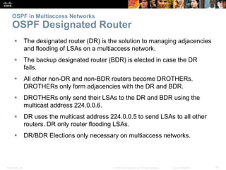 Presentation_ID 19© 2008 Cisco Systems, Inc. All rights reserved. Cisco Confidential
OSPF in Multiaccess Networks
OSPF Designated Router
 The designated router (DR) is the solution to managing adjacencies
and flooding of LSAs on a multiaccess network.
 The backup designated router (BDR) is elected in case the DR
fails.
 All other non-DR and non-BDR routers become DROTHERs.
DROTHERs only form adjacencies with the DR and BDR.
 DROTHERs only send their LSAs to the DR and BDR using the
multicast address 224.0.0.6.
 DR uses the multicast address 224.0.0.5 to send LSAs to all other
routers. DR only router flooding LSAs.
 DR/BDR Elections only necessary on multiaccess networks.
 