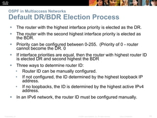 Presentation_ID 23© 2008 Cisco Systems, Inc. All rights reserved. Cisco Confidential
OSPF in Multiaccess Networks
Default DR/BDR Election Process
 The router with the highest interface priority is elected as the DR.
 The router with the second highest interface priority is elected as
the BDR.
 Priority can be configured between 0-255. (Priority of 0 - router
cannot become the DR. 0
 If interface priorities are equal, then the router with highest router ID
is elected DR and second highest the BDR
 Three ways to determine router ID:
• Router ID can be manually configured.
• If not configured, the ID determined by the highest loopback IP
address.
• If no loopbacks, the ID is determined by the highest active IPv4
address.
 In an IPv6 network, the router ID must be configured manually.
 