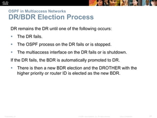 Presentation_ID 24© 2008 Cisco Systems, Inc. All rights reserved. Cisco Confidential
OSPF in Multiaccess Networks
DR/BDR Election Process
DR remains the DR until one of the following occurs:
 The DR fails.
 The OSPF process on the DR fails or is stopped.
 The multiaccess interface on the DR fails or is shutdown.
If the DR fails, the BDR is automatically promoted to DR.
 There is then a new BDR election and the DROTHER with the
higher priority or router ID is elected as the new BDR.
 