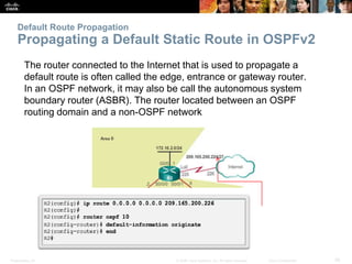 Presentation_ID 26© 2008 Cisco Systems, Inc. All rights reserved. Cisco Confidential
Default Route Propagation
Propagating a Default Static Route in OSPFv2
The router connected to the Internet that is used to propagate a
default route is often called the edge, entrance or gateway router.
In an OSPF network, it may also be call the autonomous system
boundary router (ASBR). The router located between an OSPF
routing domain and a non-OSPF network
 