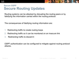 Presentation_ID 31© 2008 Cisco Systems, Inc. All rights reserved. Cisco Confidential
Secure OSPF
Secure Routing Updates
Routing systems can be attacked by disrupting the routing peers or by
falsifying the information carried within the routing protocol.
The consequences of falsifying routing information are:
1. Redirecting traffic to create routing loops
2. Redirecting traffic so it can be monitored on an insecure link
3. Redirecting traffic to discard it
OSPF authentication can be configured to mitigate against routing protocol
attacks.
 