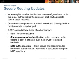 Presentation_ID 32© 2008 Cisco Systems, Inc. All rights reserved. Cisco Confidential
Secure OSPF
Secure Routing Updates
 When neighbor authentication has been configured on a router,
the router authenticates the source of each routing update
packet that it receives.
 An authenticating key that is known to both the sending and the
receiving route is exchanged.
 OSPF supports three types of authentication:
• Null – no authentication.
• Simple password authentication – the password in the
update is sent in plaintext over the network (outdated
method).
• MD5 authentication – Most secure and recommended
method of authentication. Password is calculated using the
MD5 algorithm.
 