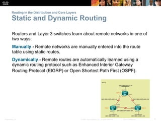 Presentation_ID 4© 2008 Cisco Systems, Inc. All rights reserved. Cisco Confidential
Routing in the Distribution and Core Layers
Static and Dynamic Routing
Routers and Layer 3 switches learn about remote networks in one of
two ways:
Manually - Remote networks are manually entered into the route
table using static routes.
Dynamically - Remote routes are automatically learned using a
dynamic routing protocol such as Enhanced Interior Gateway
Routing Protocol (EIGRP) or Open Shortest Path First (OSPF).
 