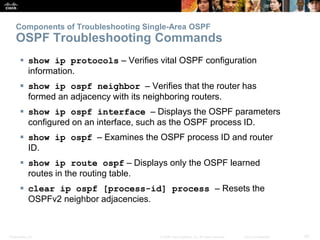 Presentation_ID 42© 2008 Cisco Systems, Inc. All rights reserved. Cisco Confidential
Components of Troubleshooting Single-Area OSPF
OSPF Troubleshooting Commands
 show ip protocols – Verifies vital OSPF configuration
information.
 show ip ospf neighbor – Verifies that the router has
formed an adjacency with its neighboring routers.
 show ip ospf interface – Displays the OSPF parameters
configured on an interface, such as the OSPF process ID.
 show ip ospf – Examines the OSPF process ID and router
ID.
 show ip route ospf – Displays only the OSPF learned
routes in the routing table.
 clear ip ospf [process-id] process – Resets the
OSPFv2 neighbor adjacencies.
 