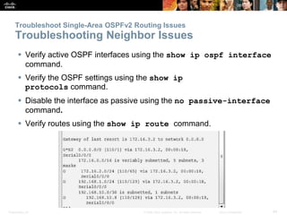 Presentation_ID 44© 2008 Cisco Systems, Inc. All rights reserved. Cisco Confidential
Troubleshoot Single-Area OSPFv2 Routing Issues
Troubleshooting Neighbor Issues
 Verify active OSPF interfaces using the show ip ospf interface
command.
 Verify the OSPF settings using the show ip
protocols command.
 Disable the interface as passive using the no passive-interface
command.
 Verify routes using the show ip route command.
 