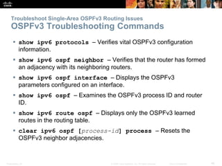 Presentation_ID 46© 2008 Cisco Systems, Inc. All rights reserved. Cisco Confidential
Troubleshoot Single-Area OSPFv3 Routing Issues
OSPFv3 Troubleshooting Commands
 show ipv6 protocols – Verifies vital OSPFv3 configuration
information.
 show ipv6 ospf neighbor – Verifies that the router has formed
an adjacency with its neighboring routers.
 show ipv6 ospf interface – Displays the OSPFv3
parameters configured on an interface.
 show ipv6 ospf – Examines the OSPFv3 process ID and router
ID.
 show ipv6 route ospf – Displays only the OSPFv3 learned
routes in the routing table.
 clear ipv6 ospf [process-id] process – Resets the
OSPFv3 neighbor adjacencies.
 