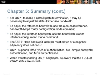 Presentation_ID 48© 2008 Cisco Systems, Inc. All rights reserved. Cisco Confidential
Chapter 5: Summary (cont.)
 For OSPF to make a correct path determination, it may be
necessary to adjust the default interface bandwidth.
 To adjust the reference bandwidth, use the auto-cost reference-
bandwidth Mbps router configuration mode command.
 To adjust the interface bandwidth, use the bandwidth kilobits
interface configuration mode command.
 The OSPF Hello and Dead intervals must match or a neighbor
adjacency does not occur.
 OSPF supports three types of authentication: null, simple password
authentication, and MD5 authentication.
 When troubleshooting OSPF neighbors, be aware that the FULL or
2WAY states are normal.
 