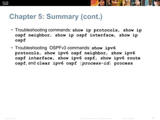 Presentation_ID 49© 2008 Cisco Systems, Inc. All rights reserved. Cisco Confidential
Chapter 5: Summary (cont.)
 Troubleshooting commands: show ip protocols, show ip
ospf neighbor, show ip ospf interface, show ip
ospf
 Troubleshooting OSPFv3 commands: show ipv6
protocols, show ipv6 ospf neighbor, show ipv6
ospf interface, show ipv6 ospf, show ipv6 route
ospf, and clear ipv6 ospf [process-id] process
 