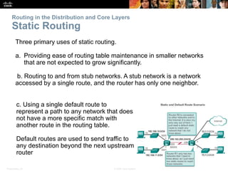 Presentation_ID 5© 2008 Cisco Systems, Inc. All rights reserved. Cisco Confidential
Routing in the Distribution and Core Layers
Static Routing
Three primary uses of static routing.
a. Providing ease of routing table maintenance in smaller networks
that are not expected to grow significantly.
b. Routing to and from stub networks. A stub network is a network
accessed by a single route, and the router has only one neighbor.
c. Using a single default route to
represent a path to any network that does
not have a more specific match with
another route in the routing table.
Default routes are used to send traffic to
any destination beyond the next upstream
router
 