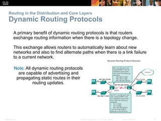 Presentation_ID 6© 2008 Cisco Systems, Inc. All rights reserved. Cisco Confidential
Routing in the Distribution and Core Layers
Dynamic Routing Protocols
A primary benefit of dynamic routing protocols is that routers
exchange routing information when there is a topology change.
This exchange allows routers to automatically learn about new
networks and also to find alternate paths when there is a link failure
to a current network.
Note: All dynamic routing protocols
are capable of advertising and
propagating static routes in their
routing updates.
 