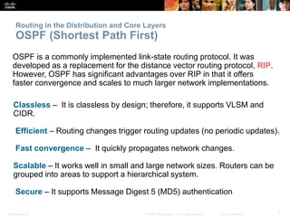 Presentation_ID 7© 2008 Cisco Systems, Inc. All rights reserved. Cisco Confidential
Routing in the Distribution and Core Layers
OSPF (Shortest Path First)
OSPF is a commonly implemented link-state routing protocol. It was
developed as a replacement for the distance vector routing protocol, RIP.
However, OSPF has significant advantages over RIP in that it offers
faster convergence and scales to much larger network implementations.
Classless – It is classless by design; therefore, it supports VLSM and
CIDR.
Efficient – Routing changes trigger routing updates (no periodic updates).
Fast convergence – It quickly propagates network changes.
Scalable – It works well in small and large network sizes. Routers can be
grouped into areas to support a hierarchical system.
Secure – It supports Message Digest 5 (MD5) authentication
 