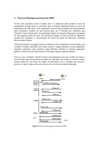 3. Troca de Mensagens do Protocolo OSPF
O Fato dos roteadores serem vizinhos não é o suficiente para garantir a troca de
atualizações de link states, é necessário que se formem adjacências para as trocas de
atualizações de link states. Uma adjacência é uma forma avançada de relacionamento
entre roteadores vizinhos de uma mesma área, ele é formado por roteadores que
“desejam” trocar informações de roteamento depois de negociar dados para montagem
de suas próprias tabela de rotas. Os roteadores atingem o status de Full da adjacência
quando eles terminam a sincronização do banco de dados de link-state, conforme
descreveremos abaixo.
O Tipo de interface tem papel crucial na maneira como as adjacências são formadas, por
exemplo: Vizinhos cujo link é um “ponto-a-ponto” sempre tentarão se tornar adjacentes,
enquanto roteadores cujas interface sejam Ethernet somente se tornarão adjacentes
apenas se houver um um subsistema de vizinhança ligados naquela interface.
Uma vez que o roteador “decida” formar uma adjacência com um vizinho, ele inicia a
troca de uma cópia de seu banco de dados de Link-State. Os vizinhos, um após o outro,
trocam cópias de seu banco de dados de Link-State com o roteador que iniciou o
processo, e após os passos descritos abaixo ele se torna um roteador adjacente.
Figura 9: Troca de mensagens do protocolo OSPF
 